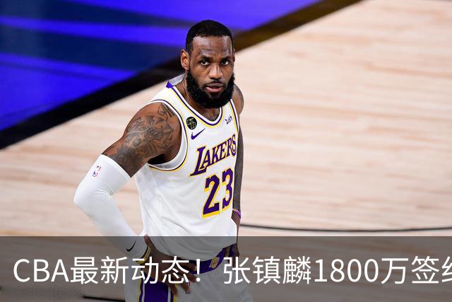 CBA最新动态！张镇麟1800万签约，范子铭离队，加盟劲旅